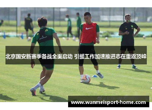 北京国安新赛季备战全面启动 引援工作加速推进志在重返顶峰