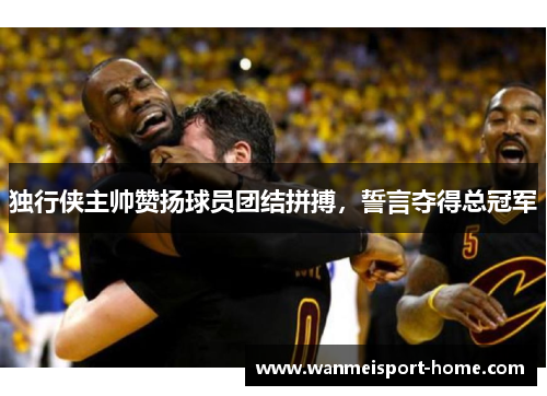 独行侠主帅赞扬球员团结拼搏，誓言夺得总冠军