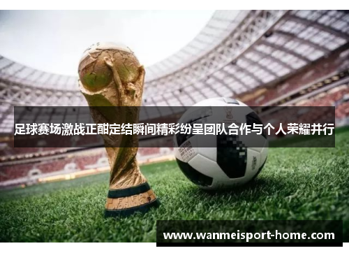 足球赛场激战正酣定结瞬间精彩纷呈团队合作与个人荣耀并行