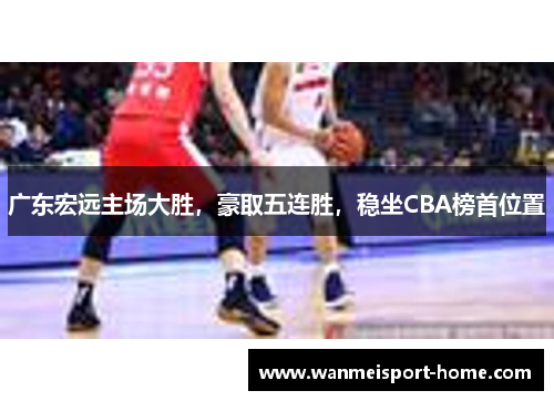 广东宏远主场大胜，豪取五连胜，稳坐CBA榜首位置