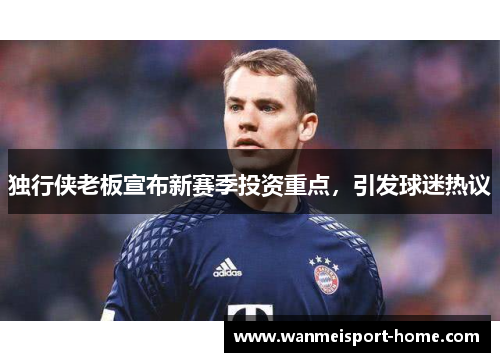 独行侠老板宣布新赛季投资重点，引发球迷热议